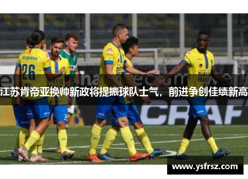 江苏肯帝亚换帅新政将提振球队士气，前进争创佳绩新高