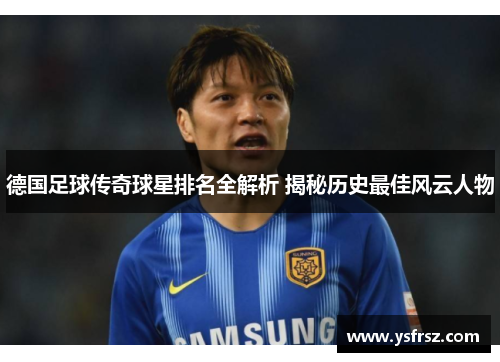 德国足球传奇球星排名全解析 揭秘历史最佳风云人物