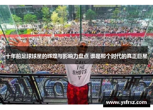 十年前足球球星的辉煌与影响力盘点 谁是那个时代的真正巨星