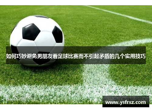 如何巧妙避免男朋友看足球比赛而不引起矛盾的几个实用技巧